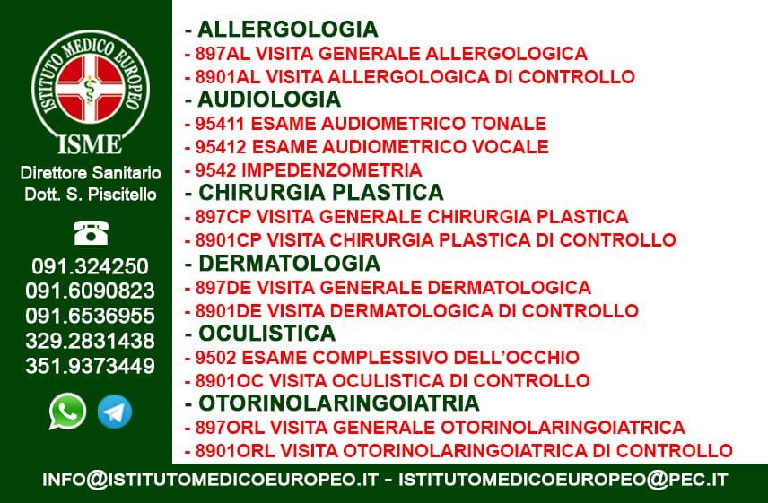 ISME - Istituto Medico Europeo Palermo, direttore sanitario Salvatore Piscitello, CONVENZIONATO SSN SERVIZIO SANITARIO NAZIONALE, Allergologia e Immunologia clinica, Audiologia, Chirurgia Ambulatoriale, Chirurgia Estetica, Chirurgia Funzionale ed estetica del naso, Chirurgia Generale, Chirurgia Laparoscopica, Chirurgia Plastica e Ricostruttiva, Dermatologia e Venereologia, Diagnostica per immagini, Endocrinologia e malattie del ricambio, Foniatria, Ginecologia ed Ostetricia, Medicina Interna, Oculistica, Otorinolaringoiatria e Chirurgia Cervico - Facciale, Otorinolaringoiatria Pediatrica, Pediatria e Neonatologia, Psicologia Clinica, CONVENZIONATO PALERMO, SSN PALERMO